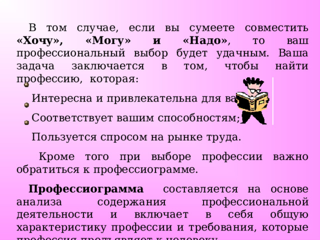 В том случае, если вы сумеете совместить «Хочу», «Могу» и «Надо» , то ваш профессиональный выбор будет удачным. Ваша задача заключается в том, чтобы найти профессию, которая:  Интересна и привлекательна для вас;  Соответствует вашим способностям;  Пользуется спросом на рынке труда.  Кроме того при выборе профессии важно обратиться к профессиограмме. Профессиограмма составляется на основе анализа содержания профессиональной деятельности и включает в себя общую характеристику профессии и требования, которые профессия предъявляет к человеку. 