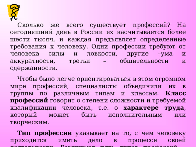 Сколько же всего существует профессий? На сегодняшний день в России их насчитывается более шести тысяч, и каждая предъявляет определенные требования к человеку. Одни профессии требуют от человека силы и ловкости, другие –ума и аккуратности, третьи – общительности и сдержанности. Чтобы было легче ориентироваться в этом огромном мире профессий, специалисты объединили их в группы по различным типам и классам. Класс профессий говорит о степени сложности и требуемой квалификации человека, т.е. о характере труда , который может быть исполнительным или творческим. Тип профессии указывает на то, с чем человеку приходится иметь дело в процессе своей деятельности. Различают пять типов профессий – «человек – человек», «человек - природа», «человек - техника», «человек – знаковая система», «человек – художественный образ». 