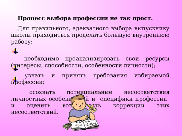 Процесс выбора профессии не так прост.  Для правильного, адекватного выбора выпускнику школы приходиться проделать большую внутреннюю работу:  необходимо проанализировать свои ресурсы (интересы, способности, особенности личности);  узнать и принять требования избираемой профессии;  осознать потенциальные несоответствия личностных особенностей и специфики профессии и оценить возможность коррекции этих несоответствий. 