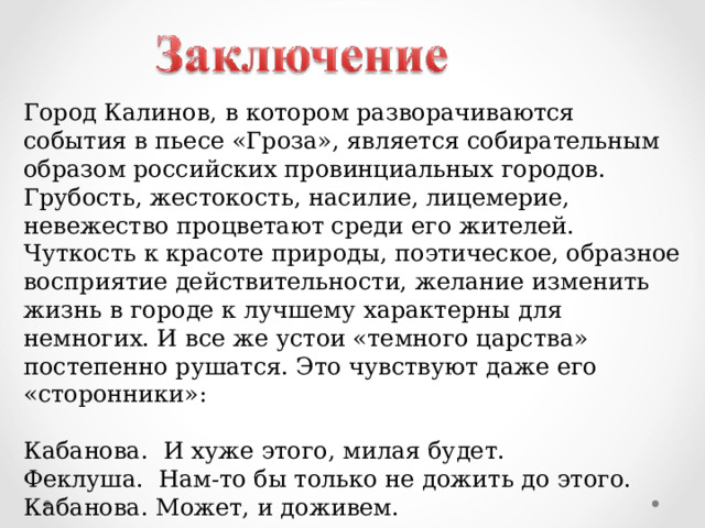 Город Калинов, в котором разворачиваются события в пьесе «Гроза», является собирательным образом российских провинциальных городов. Грубость, жестокость, насилие, лицемерие, невежество процветают среди его жителей. Чуткость к красоте природы, поэтическое, образное восприятие действительности, желание изменить жизнь в городе к лучшему характерны для немногих. И все же устои «темного царства» постепенно рушатся. Это чувствуют даже его «сторонники»: Кабанова. И хуже этого, милая будет. Феклуша. Нам-то бы только не дожить до этого. Кабанова. Может, и доживем. 