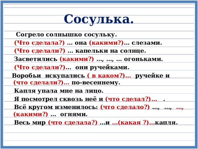 Сосулька.  Согрело солнышко сосульку.  (Что сделала?) … она (какими?) … слезами.  (Что сделали?) … капельки на солнце.  Засветились (какими?) …, …, … огоньками.  (Что сделали?) … они ручейками. Воробьи искупались ( в каком?)… ручейке и (что сделали?)… по-весеннему.  Капля упала мне на лицо.  Я посмотрел сквозь неё и (что сделал?)… .  Всё кругом изменилось: (что сделало?) …, …, …, (какими?) … огнями.  Весь мир (что сделала?) …и …(какая ?)… капля.   