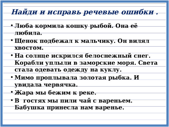 Найди и исправь речевые ошибки .   Люба кормила кошку рыбой. Она её любила. Щенок подбежал к мальчику. Он вилял хвостом. На солнце искрился белоснежный снег. Корабли уплыли в заморские моря. Света стала одевать одежду на куклу. Мимо проплывала золотая рыбка. И увидала червячка. Жара мы бежим к реке. В гостях мы пили чай с вареньем. Бабушка принесла нам варенье.   