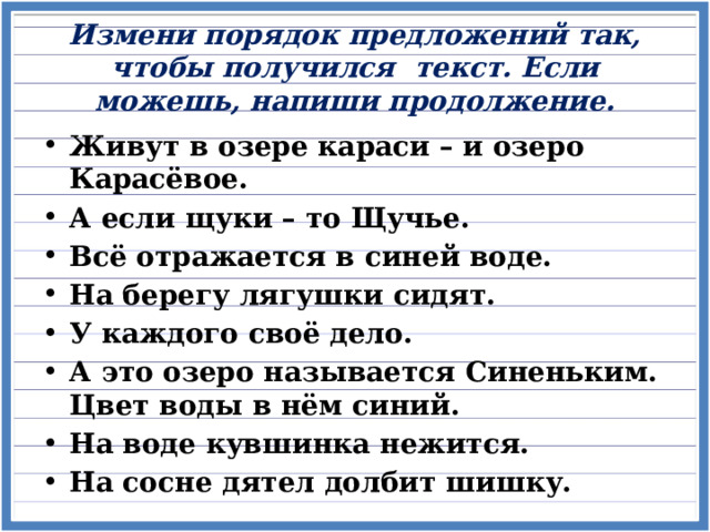 Измени порядок предложений так, чтобы получился текст. Если можешь, напиши продолжение.   Живут в озере караси – и озеро Карасёвое. А если щуки – то Щучье. Всё отражается в синей воде. На берегу лягушки сидят. У каждого своё дело. А это озеро называется Синеньким. Цвет воды в нём синий. На воде кувшинка нежится. На сосне дятел долбит шишку.  