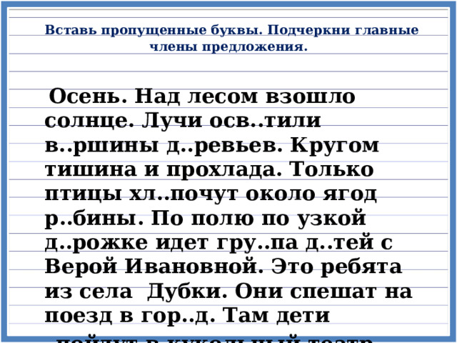  Вставь пропущенные буквы. Подчеркни главные члены предложения.    Осень. Над лесом взошло солнце. Лучи осв..тили в..ршины д..ревьев. Кругом тишина и прохлада. Только птицы хл..почут около ягод р..бины. По полю по узкой д..рожке идет гру..па д..тей с Верой Ивановной. Это ребята из села Дубки. Они спешат на поезд в гор..д. Там дети  пойдут в кукольный театр.  