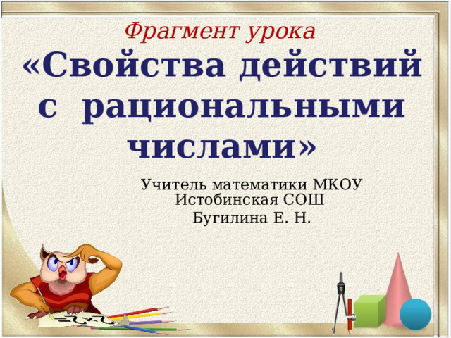 Фрагмент урока  «Свойства действий с рациональными числами» Учитель математики МКОУ Истобинская СОШ Бугилина Е. Н. 