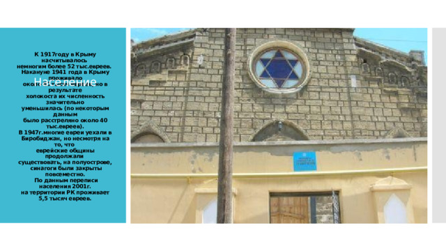 Население К 1917году в Крыму насчитывалось  немногим более 52 тыс.евреев.  Накануне 1941 года в Крыму проживало  около 60 тысяч евреев, но в результате  холокоста их численность значительно  уменьшилась (по некоторым данным  было расстреляно около 40 тыс.евреев).  В 1947г.многие евреи уехали в  Биробиджан, но несмотря на то, что  еврейские общины продолжали  существовать, на полуострове,  синагоги были закрыты повсеместно.  По данным переписи населения 2001г.  на территории РК проживает 5,5 тысяч евреев.   