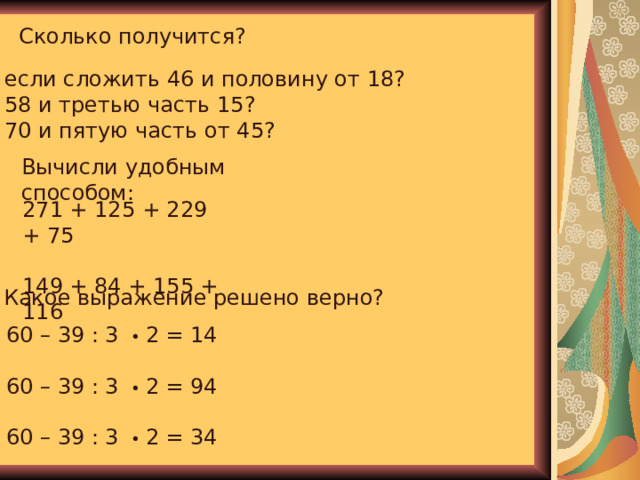 Сколько получится?  если сложить 46 и половину от 18?  58 и третью часть 15?  70 и пятую часть от 45? Вычисли удобным способом: 271 + 125 + 229 + 75 149 + 84 + 155 + 116 Какое выражение решено верно? 60 – 39 : 3 • 2 = 14 60 – 39 : 3 • 2 = 94 60 – 39 : 3 • 2 = 34 