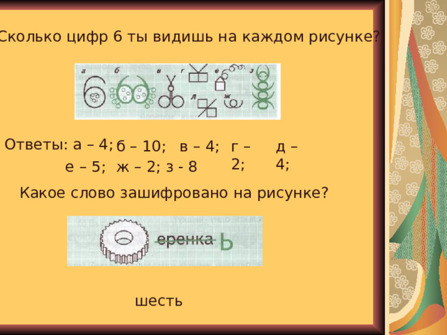 Сколько цифр 6 ты видишь на каждом рисунке? Ответы: а – 4; б – 10; в – 4; г – 2; д – 4; е – 5; ж – 2; з - 8 Какое слово зашифровано на рисунке? шесть 
