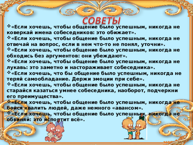 «Если хочешь, чтобы общение было успешным, никогда не коверкай имена собеседников: это обижает». «Если хочешь, чтобы общение было успешным, никогда не отвечай на вопрос, если в нем что-то не понял, уточни». «Если хочешь, чтобы общение было успешным, никогда не обходись без аргументов: они убеждают». «Если хочешь, чтобы общение было успешным, никогда не лукавь: это заметно и настораживает собеседника». «Если хочешь, что бы общение было успешным, никогда не теряй самообладание. Держи эмоции при себе». «Если хочешь, чтобы общение было успешным, никогда не старайся казаться умнее собеседника, наоборот, подчеркни его преимущества». «Если хочешь, чтобы общение было успешным, никогда не бойся хвалить людей, даже немного «авансом». «Если хочешь, чтобы общение было успешным, никогда не обвиняй: это испортит всё». 