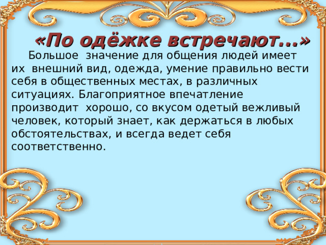 «По одёжке встречают...»  Большое значение для общения людей имеет их внешний вид, одежда, умение правильно вести себя в общественных местах, в различных ситуациях. Благоприятное впечатление производит хорошо, со вкусом одетый вежливый человек, который знает, как держаться в любых обстоятельствах, и всегда ведет себя соответственно. 