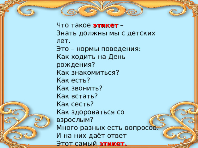 Что такое этикет – Знать должны мы с детских лет. Это – нормы поведения: Как ходить на День рождения? Как знакомиться? Как есть? Как звонить? Как встать? Как сесть? Как здороваться со взрослым? Много разных есть вопросов. И на них даёт ответ Этот самый этикет.  (А. Усачёв) 