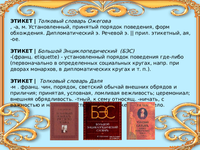 ЭТИКЕТ |  Толковый словарь Ожегова , -а, м. Установленный, принятый порядок поведения, форм обхождения. Дипломатический э. Речевой э. || прил. этикетный, ая, -ое.  ЭТИКЕТ | Большой Энциклопедический (БЭС) -(франц. etiquette) - установленный порядок поведения где-либо (первоначально в определенных социальных кругах, напр. при дворах монархов, в дипломатических кругах и т. п.).   ЭТИКЕТ |  Толковый словарь Даля -м . франц. чин, порядок, светский обычай внешних обрядов и приличия; принятая, условная, ломливая вежливость; церемониал; внешняя обрядливость. -тный, к сему относящ. -ничать, с важностью и настойчивостью блюсти этикет, будто дело.   / 