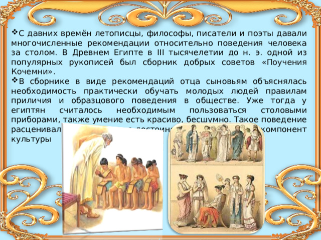 С давних времён летописцы, философы, писатели и поэты давали многочисленные рекомендации относительно поведения человека за столом. В Древнем Египте в III тысячелетии до н. э. одной из популярных рукописей был сборник добрых советов «Поучения Кочемни».   В сборнике в виде рекомендаций отца сыновьям объяснялась необходимость практически обучать молодых людей правилам приличия и образцового поведения в обществе. Уже тогда у египтян считалось необходимым пользоваться столовыми приборами, также умение есть красиво, бесшумно. Такое поведение расценивалось как большое достоинство и необходимый компонент культуры 
