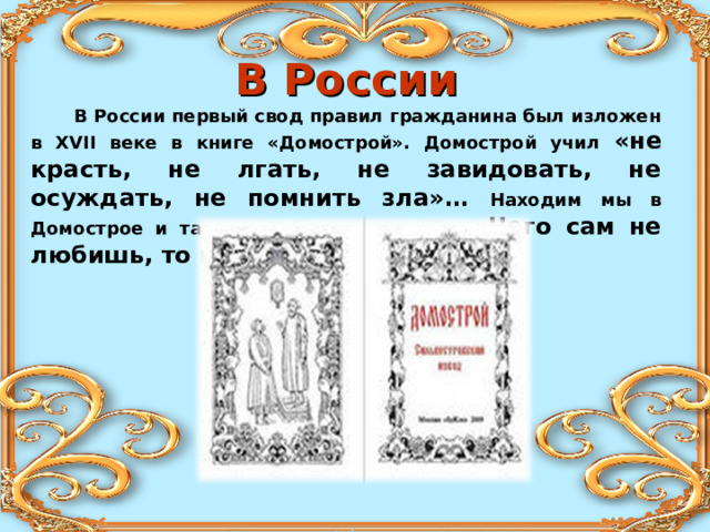 В России  В России первый свод правил гражданина был изложен в XVII веке в книге «Домострой». Домострой учил «не красть, не лгать, не завидовать, не осуждать, не помнить зла»… Находим мы в Домострое и такое «золотое» правило : «Чего сам не любишь, то и другим не делай». 