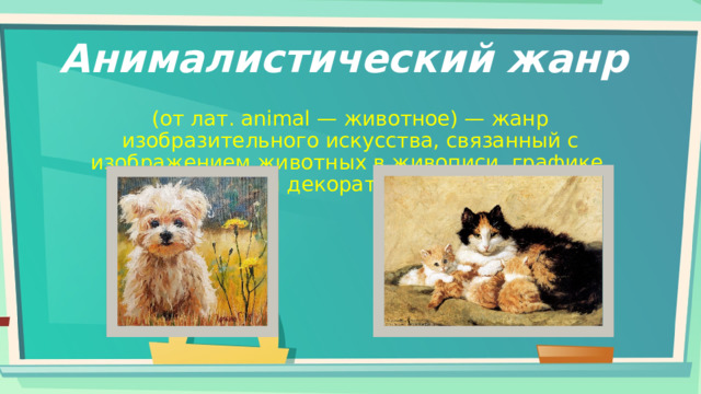 Анималистический жанр (от лат. animal — животное) — жанр изобразительного искусства, связанный с изображением животных в живописи, графике, скульптуре и декоративном искусстве. 