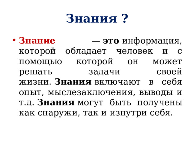 Знания ? Знание —  это  информация, которой обладает человек и с помощью которой он может решать задачи своей жизни.  Знания  включают в себя опыт, мыслезаключения, выводы и т.д.  Знания  могут быть получены как снаружи, так и изнутри себя. 