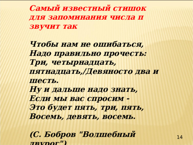 Самый известный стишок для запоминания числа π звучит так  Чтобы нам не ошибаться, Надо правильно прочесть: Три, четырнадцать, пятнадцать,/Девяносто два и шесть. Ну и дальше надо знать, Если мы вас спросим - Это будет пять, три, пять, Восемь, девять, восемь.  (С. Бобров 