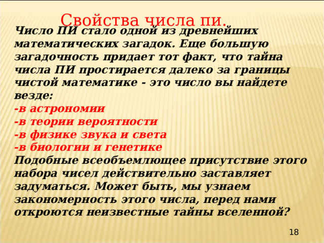 Свойства числа пи. Число ПИ стало одной из древнейших математических загадок. Еще большую загадочность придает тот факт, что тайна числа ПИ простирается далеко за границы чистой математике - это число вы найдете везде: -в астрономии -в теории вероятности -в физике звука и света -в биологии и генетике Подобные всеобъемлющее присутствие этого набора чисел действительно заставляет задуматься. Может быть, мы узнаем закономерность этого числа, перед нами откроются неизвестные тайны вселенной? 18 