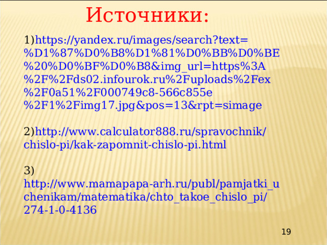 Источники: 1) https://yandex.ru/images/search?text=%D1%87%D0%B8%D1%81%D0%BB%D0%BE%20%D0%BF%D0%B8&img_url=https%3A%2F%2Fds02.infourok.ru%2Fuploads%2Fex%2F0a51%2F000749c8-566c855e%2F1%2Fimg17.jpg&pos=13&rpt=simage 2) http://www.calculator888.ru/spravochnik/chislo-pi/kak-zapomnit-chislo-pi.html 3) http://www.mamapapa-arh.ru/publ/pamjatki_uchenikam/matematika/chto_takoe_chislo_pi/274-1-0-4136 19 