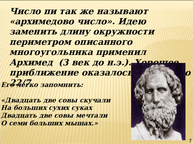 Число пи так же называют «архимедово число». Идею заменить длину окружности периметром описанного многоугольника применил Архимед (3 век до н.э.). Хорошее приближение оказалось дает число 22 / 7 Его легко запомнить:  «Двадцать две совы скучали На больших сухих суках Двадцать две совы мечтали О семи больших мышах.» 7 