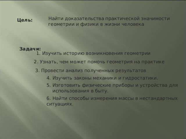 Найти доказательства практической значимости геометрии и физики в жизни человека Цель: Задачи: 1. Изучить историю возникновения геометрии 2. Узнать, чем может помочь геометрия на практике 3. Провести анализ полученных результатов  4. Изучить законы механики и гидростатики.  5. Изготовить физические приборы и устройства для  использования в быту. 6. Найти способы измерения массы в нестандартных ситуациях. 