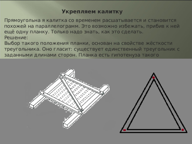 Укрепляем калитку Прямоугольна я калитка со временем расшатывается и становится похожей на параллелограмм. Это возможно избежать, прибив к ней ещё одну планку. Только надо знать, как это сделать. Решение: Выбор такого положения планки, основан на свойстве жёсткости треугольника. Оно гласит: существует единственный треугольник с заданными длинами сторон. Планка есть гипотенуза такого треугольника. 
