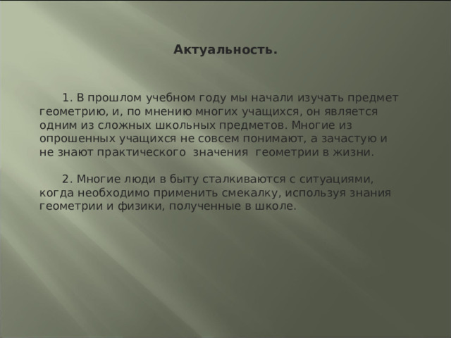 Актуальность. 1. В прошлом учебном году мы начали изучать предмет  геометрию, и, по мнению многих учащихся, он является одним из сложных  школьных предметов. Многие из опрошенных учащихся не совсем понимают, а зачастую и не знают практического  значения геометрии в жизни. 2. Многие люди в быту сталкиваются с ситуациями, когда необходимо применить смекалку, используя знания геометрии и физики, полученные в школе. 