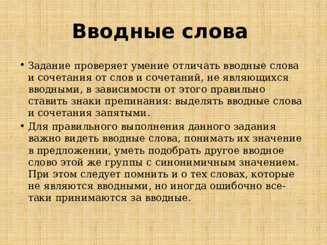 Вводные слова Задание проверяет умение отличать вводные слова и сочетания от слов и сочетаний, не являющихся вводными, в зависимости от этого правильно ставить знаки препинания: выделять вводные слова и сочетания запятыми. Для правильного выполнения данного задания важно видеть вводные слова, понимать их значение в предложении, уметь подобрать другое вводное слово этой же группы с синонимичным значением. При этом следует помнить и о тех словах, которые не являются вводными, но иногда ошибочно все-таки принимаются за вводные.   
