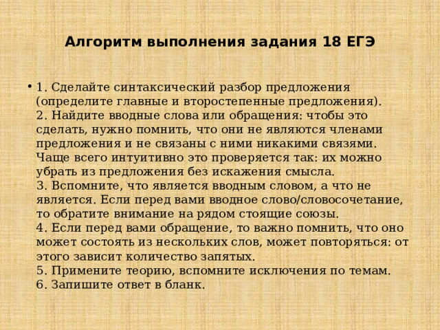    Алгоритм выполнения задания 18 ЕГЭ   1. Сделайте синтаксический разбор предложения (определите главные и второстепенные предложения).  2. Найдите вводные слова или обращения: чтобы это сделать, нужно помнить, что они не являются членами предложения и не связаны с ними никакими связями. Чаще всего интуитивно это проверяется так: их можно убрать из предложения без искажения смысла.  3. Вспомните, что является вводным словом, а что не является. Если перед вами вводное слово/словосочетание, то обратите внимание на рядом стоящие союзы.  4. Если перед вами обращение, то важно помнить, что оно может состоять из нескольких слов, может повторяться: от этого зависит количество запятых.  5. Примените теорию, вспомните исключения по темам.  6. Запишите ответ в бланк.   