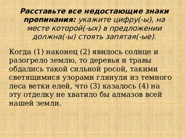 Расставьте все недостающие знаки препинания: укажите цифру(-ы), на месте которой(-ых) в предложении должна(-ы) стоять запятая(-ые). Когда (1) наконец (2) явилось солнце и разогрело землю, то деревья и травы обдались такой сильной росой, такими светящимися узорами глянули из темного леса ветки елей, что (3) казалось (4) на эту отделку не хватило бы алмазов всей нашей земли. 