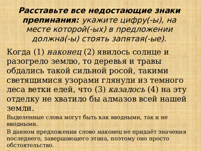 Расставьте все недостающие знаки препинания: укажите цифру(-ы), на месте которой(-ых) в предложении должна(-ы) стоять запятая(-ые). Когда (1)  наконец  (2) явилось солнце и разогрело землю, то деревья и травы обдались такой сильной росой, такими светящимися узорами глянули из темного леса ветки елей, что (3)  казалось  (4) на эту отделку не хватило бы алмазов всей нашей земли. Выделенные слова могут быть как вводными, так и не вводными. В данном предложении слово  наконец  не придаёт значения последнего, завершающего этапа, поэтому оно просто обстоятельство. Слово  казалось —вводное. Ответ: 34 