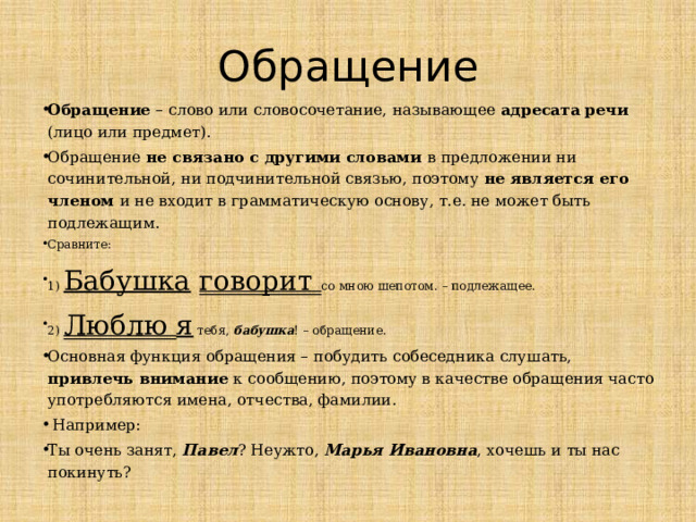 Обращение Обращение – слово или словосочетание, называющее адресата речи (лицо или предмет). Обращение не связано с другими словами в предложении ни сочинительной, ни подчинительной связью, поэтому не является его членом и не входит в грамматическую основу, т.е. не может быть подлежащим. Сравните: 1) Бабушка  говорит со мною шепотом. – подлежащее. 2) Люблю я тебя, бабушка ! – обращение. Основная функция обращения – побудить собеседника слушать, привлечь внимание к сообщению, поэтому в качестве обращения часто употребляются имена, отчества, фамилии.  Например: Ты очень занят, Павел ? Неужто, Марья Ивановна , хочешь и ты нас покинуть?   