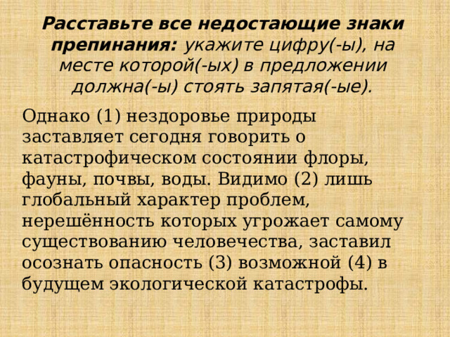 Расставьте все недостающие знаки препинания: укажите цифру(-ы), на месте которой(-ых) в предложении должна(-ы) стоять запятая(-ые). Однако (1) нездоровье природы заставляет сегодня говорить о катастрофическом состоянии флоры, фауны, почвы, воды. Видимо (2) лишь глобальный характер проблем, нерешённость которых угрожает самому существованию человечества, заставил осознать опасность (3) возможной (4) в будущем экологической катастрофы. 