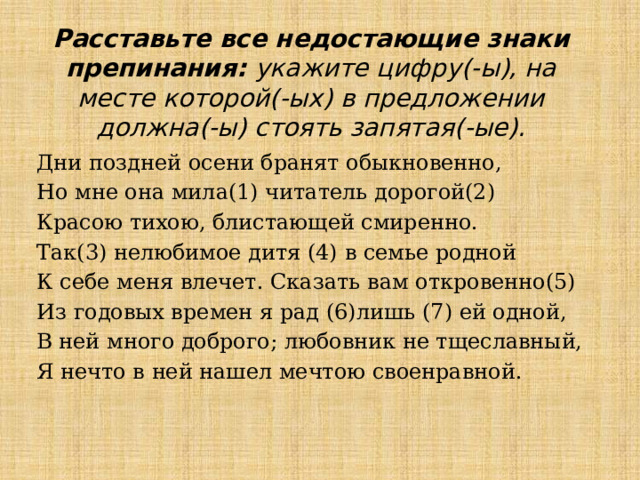Расставьте все недостающие знаки препинания: укажите цифру(-ы), на месте которой(-ых) в предложении должна(-ы) стоять запятая(-ые). Дни поздней осени бранят обыкновенно, Но мне она мила(1) читатель дорогой(2) Красою тихою, блистающей смиренно. Так(3) нелюбимое дитя (4) в семье родной К себе меня влечет. Сказать вам откровенно(5) Из годовых времен я рад (6)лишь (7) ей одной, В ней много доброго; любовник не тщеславный, Я нечто в ней нашел мечтою своенравной. 