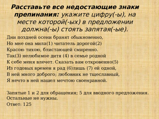 Расставьте все недостающие знаки препинания: укажите цифру(-ы), на месте которой(-ых) в предложении должна(-ы) стоять запятая(-ые). Дни поздней осени бранят обыкновенно, Но мне она мила(1) читатель дорогой(2) Красою тихою, блистающей смиренно. Так(3) нелюбимое дитя (4) в семье родной К себе меня влечет. Сказать вам откровенно(5) Из годовых времен я рад (6)лишь (7) ей одной, В ней много доброго; любовник не тщеславный, Я нечто в ней нашел мечтою своенравной. Запятые 1 и 2 для обращения; 5 для вводного предложения. Остальные не нужны. Ответ: 125 