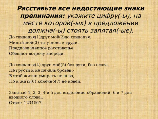 Расставьте все недостающие знаки препинания: укажите цифру(-ы), на месте которой(-ых) в предложении должна(-ы) стоять запятая(-ые). До свиданья(1)друг мой(2)до свиданья. Милый мой(3) ты у меня в груди. Предназначенное расставанье Обещает встречу впереди.   До свиданья(4) друг мой(5) без руки, без слова, Не грусти и не печаль бровей,- В этой жизни умирать не ново, Но и жить(6) конечно(7) не новей. Запятые 1, 2, 3, 4 и 5 для выделения обращений; 6 и 7 для вводного слова.. Ответ: 1234567 
