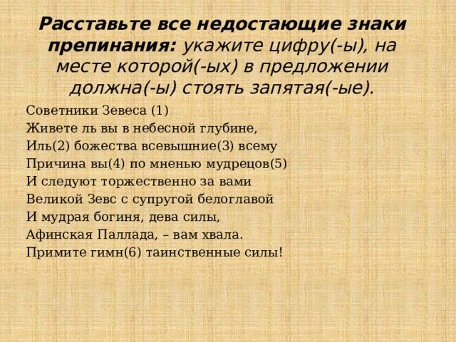 Расставьте все недостающие знаки препинания: укажите цифру(-ы), на месте которой(-ых) в предложении должна(-ы) стоять запятая(-ые). Советники Зевеса (1) Живете ль вы в небесной глубине, Иль(2) божества всевышние(3) всему Причина вы(4) по мненью мудрецов(5) И следуют торжественно за вами Великой Зевс с супругой белоглавой И мудрая богиня, дева силы, Афинская Паллада, – вам хвала. Примите гимн(6) таинственные силы! 