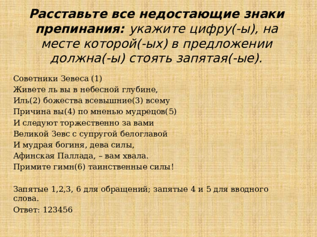 Расставьте все недостающие знаки препинания: укажите цифру(-ы), на месте которой(-ых) в предложении должна(-ы) стоять запятая(-ые). Советники Зевеса (1) Живете ль вы в небесной глубине, Иль(2) божества всевышние(3) всему Причина вы(4) по мненью мудрецов(5) И следуют торжественно за вами Великой Зевс с супругой белоглавой И мудрая богиня, дева силы, Афинская Паллада, – вам хвала. Примите гимн(6) таинственные силы! Запятые 1,2,3, 6 для обращений; запятые 4 и 5 для вводного слова. Ответ: 123456 