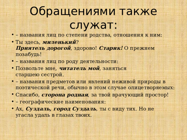 Обращениями также служат: – названия лиц по степени родства, отношения к ним: Ты здесь, миленький ?  Приятель дорогой , здорово! Старик! О прежнем позабудь! – названия лиц по роду деятельности: Позвольте мне, читатель мой , заняться  старшею сестрой. – названия предметов или явлений неживой природы в поэтической речи, обычно в этом случае олицетворяемых: Спасибо, сторона родная , за твой врачующий простор! – географические наименования: Ах, Суздаль, город Суздаль , ты с виду тих. Но не  угасла удаль в глазах твоих.   