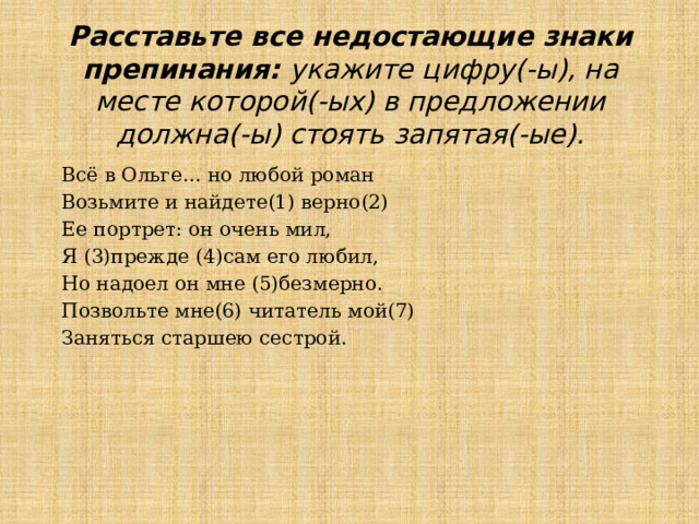 Расставьте все недостающие знаки препинания: укажите цифру(-ы), на месте которой(-ых) в предложении должна(-ы) стоять запятая(-ые). Всё в Ольге… но любой роман Возьмите и найдете(1) верно(2) Ее портрет: он очень мил, Я (3)прежде (4)сам его любил, Но надоел он мне (5)безмерно. Позвольте мне(6) читатель мой(7) Заняться старшею сестрой.   