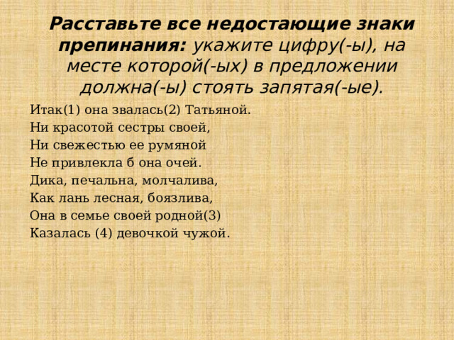 Расставьте все недостающие знаки препинания: укажите цифру(-ы), на месте которой(-ых) в предложении должна(-ы) стоять запятая(-ые). Итак(1) она звалась(2) Татьяной. Ни красотой сестры своей, Ни свежестью ее румяной Не привлекла б она очей. Дика, печальна, молчалива, Как лань лесная, боязлива, Она в семье своей родной(3) Казалась (4) девочкой чужой. 
