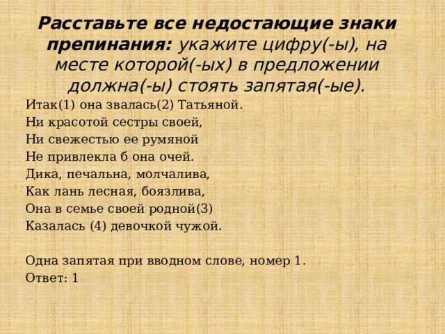 Расставьте все недостающие знаки препинания: укажите цифру(-ы), на месте которой(-ых) в предложении должна(-ы) стоять запятая(-ые). Итак(1) она звалась(2) Татьяной. Ни красотой сестры своей, Ни свежестью ее румяной Не привлекла б она очей. Дика, печальна, молчалива, Как лань лесная, боязлива, Она в семье своей родной(3) Казалась (4) девочкой чужой. Одна запятая при вводном слове, номер 1. Ответ: 1 