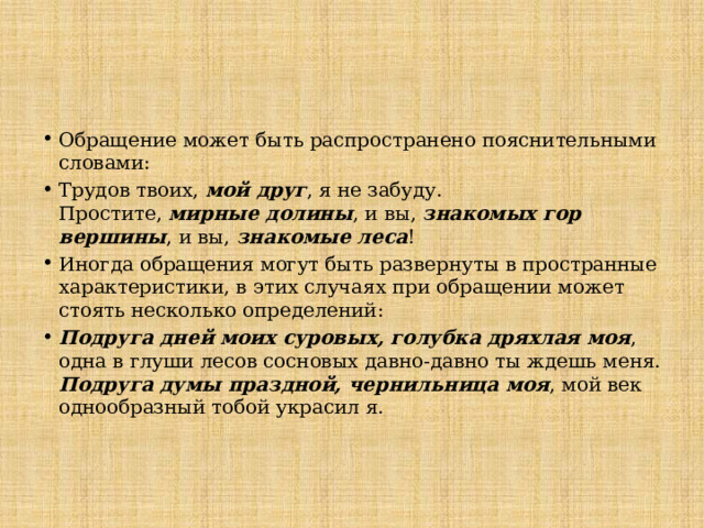 Обращение может быть распространено пояснительными словами: Трудов твоих, мой друг , я не забуду.  Простите, мирные долины , и вы, знакомых гор вершины , и вы, знакомые леса ! Иногда обращения могут быть развернуты в пространные характеристики, в этих случаях при обращении может стоять несколько определений: Подруга дней моих суровых, голубка дряхлая моя , одна в глуши лесов сосновых давно-давно ты ждешь меня.  Подруга думы праздной, чернильница моя , мой век однообразный тобой украсил я.   