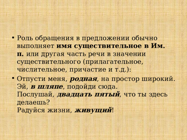 Роль обращения в предложении обычно выполняет имя существительное в Им.  п. или другая часть речи в значении существительного (прилагательное,  числительное, причастие и т.д.): Отпусти меня, родная , на простор широкий.  Эй, в шляпе , подойди сюда.  Послушай, двадцать пятый , что ты здесь делаешь?  Радуйся жизни, живущий !   
