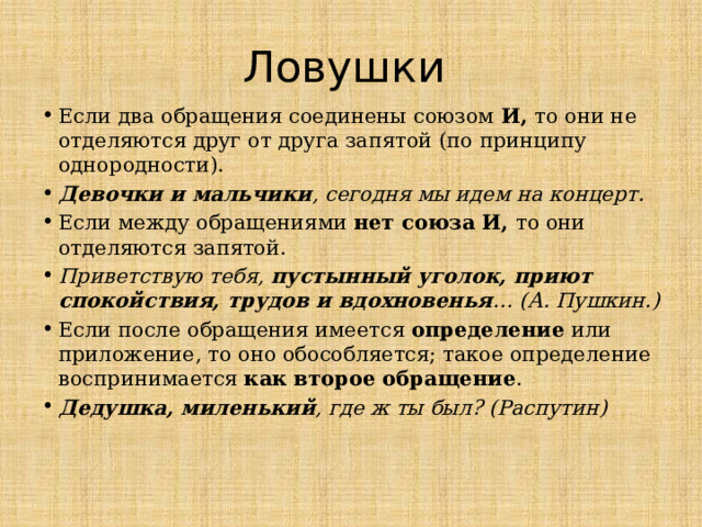 Ловушки Если два обращения соединены союзом  И,  то они не отделяются друг от друга запятой (по принципу однородности).  Девочки и мальчики , сегодня мы идем на концерт. Если между обращениями  нет союза И,  то они отделяются запятой. Приветствую тебя, пустынный уголок, приют спокойствия, трудов и вдохновенья … (А. Пушкин.) Если после обращения имеется определение или приложение, то оно обособляется; такое определение воспринимается как второе обращение . Дедушка, миленький , где ж ты был? (Распутин)   