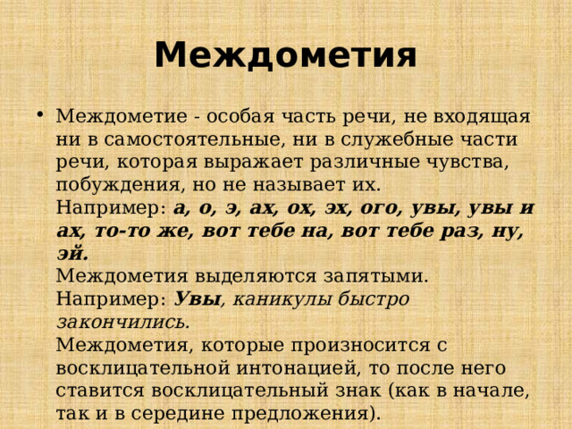 Междометия Междометие - особая часть речи, не входящая ни в самостоятельные, ни в служебные части речи, которая выражает различные чувства, побуждения, но не называет их.  Например:  а, о, э, ах, ох, эх, ого, увы, увы и ах, то-то же, вот тебе на, вот тебе раз, ну, эй.  Междометия выделяются запятыми.  Например:  Увы , каникулы быстро закончились.  Междометия, которые произносится с восклицательной интонацией, то после него ставится восклицательный знак (как в начале, так и в середине предложения). 