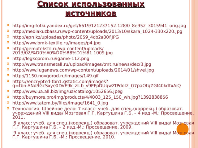 Список использованных источников http://img-fotki.yandex.ru/get/6619/121237152.128/0_8e952_3015941_orig.jpg http://mediakuzbass.ru/wp-content/uploads/2013/10/skara_1024-330x220.jpg http://epn.kz/uploades/photo/2059_4cb2a00f.JPG http://www.bmk-textile.ru/images/p4.jpg http://gemutekstil.ru/wp-content/uploads/2013/02/%D0%A0%D0%B8%D1%81.1009.jpg http://legkoprom.ru/igame-112.png http://www.transmetall.ru/upload/images/tmt.ru/news/dec/3.jpg http://www.luganews.com/wp-content/uploads/2014/01/shvei.jpg http://1150.novgorod.ru/images/149.gif https://encrypted-tbn1.gstatic.com/images?q=tbn:ANd9GcSxye0DVE9k_zlLb_v9PFpDUqwZtPdoI2_G7paOtqZGf40kdtxAiQ http://www.ua.all.biz/img/ua/catalog/1052656.jpeg http://buymore.pro/img/products/4/4003_125_150_wh.jpg?1392838856 http://www.tatem.by/files/Image/1641_0.jpg Технология. Швейное дело: 7 класс: учеб. для спец.(коррекц.) образоват. учреждений VIII вида/ Мозговая Г.Г. Картушина Г.Б. – 4 изд.-М.: Просвещение, 2011.  8 класс: учеб. для спец.(коррекц.) образоват. учреждений VIII вида/ Мозговая Г.Г. Картушина Г.Б. – 2 изд.-М.: Просвещение, 2009.  9 класс: учеб. для спец.(коррекц.) образоват. учреждений VIII вида/ Мозговая Г.Г. Картушина Г.Б. -М.: Просвещение, 2010. 