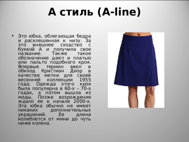 А стиль ( A-line)   Это юбка, облегающая бедра и расклешенная к низу. За это внешнее сходство с буквой А и получила свое название. Также такое обозначение дают и платью или пальто подобного кроя. Впервые термин ввел в обиход Кристиан Диор в качестве метки для своей весенней коллекции 1955 года. Одежда этого кроя была популярна в 60-х – 70-х годах, а потом вышла из моды. Позже возрождение ждало ее в начале 2000-х. Эта юбка обычно не имеет никаких дополнительных украшений. Ее длина колеблется от мини до чуть ниже колена. 