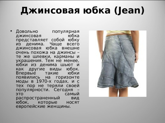 Джинсовая юбка ( Jean)   Довольно популярная джинсовая юбка представляет собой юбку из денима. Чаще всего джинсовая юбка внешне очень похожа на джинсы – те же шлевки, карманы и украшения. Тем не менее, юбки из денима шьют и как другие виды юбок. Впервые такие юбки появились на горизонте моды в 1970-х годах, и с тех пор не теряли своей популярности. Сегодня – это самый распространенный вид юбок, которые носят европейские женщины. 