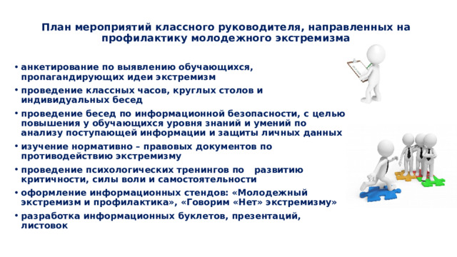  План мероприятий классного руководителя, направленных на профилактику молодежного экстремизма   анкетирование по выявлению обучающихся, пропагандирующих идеи экстремизм проведение классных часов, круглых столов и индивидуальных бесед проведение бесед по информационной безопасности, с целью повышения у обучающихся уровня знаний и умений по анализу поступающей информации и защиты личных данных изучение нормативно – правовых документов по противодействию экстремизму проведение психологических тренингов по  развитию критичности, силы воли и самостоятельности оформление информационных стендов: «Молодежный экстремизм и профилактика», «Говорим «Нет» экстремизму» разработка информационных буклетов, презентаций, листовок 